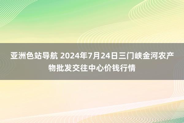 亚洲色站导航 2024年7月24日三门峡金河农产物批发交往中心价钱行情