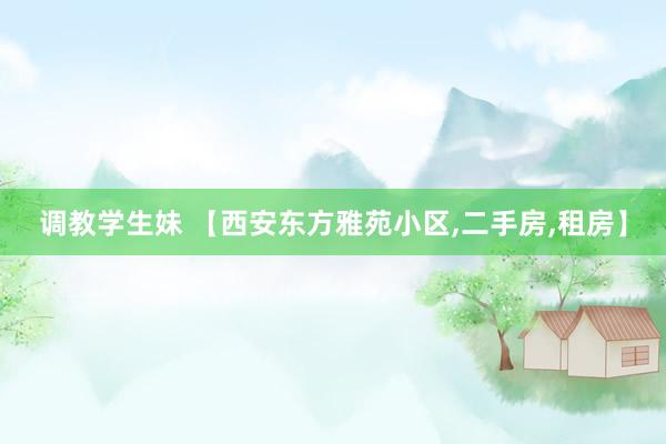 调教学生妹 【西安东方雅苑小区,二手房,租房】