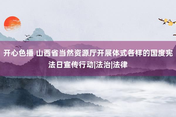 开心色播 山西省当然资源厅开展体式各样的国度宪法日宣传行动|法治|法律