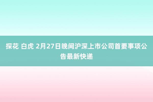 探花 白虎 2月27日晚间沪深上市公司首要事项公告最新快递