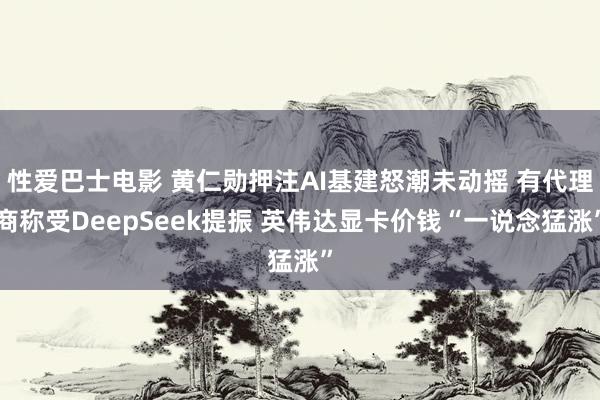 性爱巴士电影 黄仁勋押注AI基建怒潮未动摇 有代理商称受DeepSeek提振 英伟达显卡价钱“一说念猛涨”