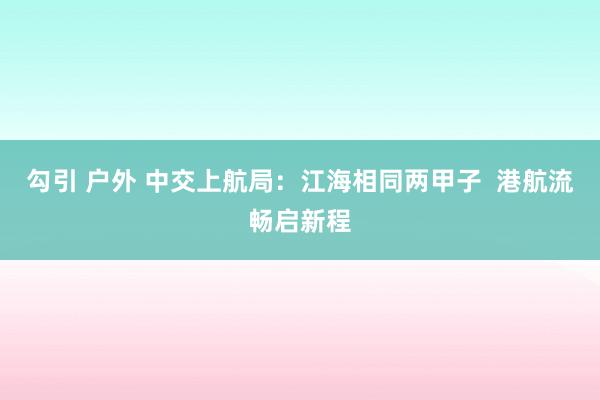 勾引 户外 中交上航局：江海相同两甲子  港航流畅启新程