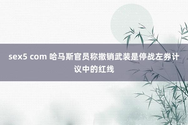 sex5 com 哈马斯官员称撤销武装是停战左券计议中的红线