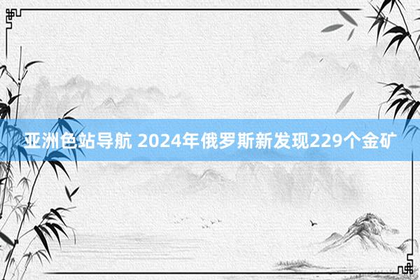 亚洲色站导航 2024年俄罗斯新发现229个金矿