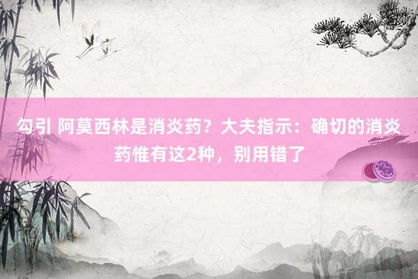 勾引 阿莫西林是消炎药？大夫指示：确切的消炎药惟有这2种，别用错了