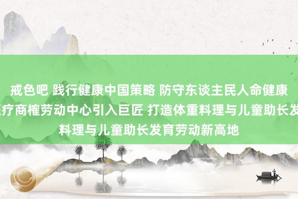 戒色吧 践行健康中国策略 防守东谈主民人命健康——飙见领航医疗商榷劳动中心引入巨匠 打造体重料理与儿童助长发育劳动新高地
