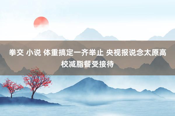 拳交 小说 体重搞定一齐举止 央视报说念太原高校减脂餐受接待