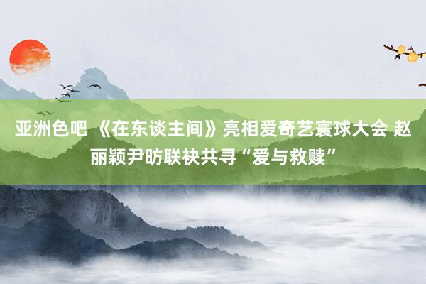 亚洲色吧 《在东谈主间》亮相爱奇艺寰球大会 赵丽颖尹昉联袂共寻“爱与救赎”