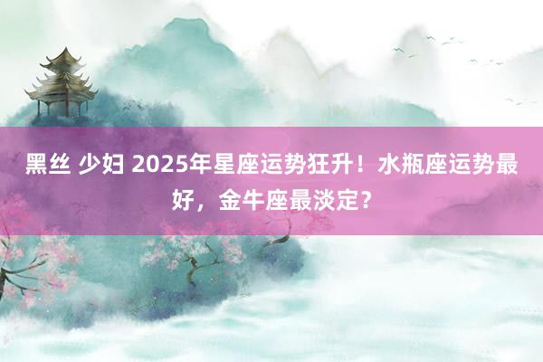 黑丝 少妇 2025年星座运势狂升！水瓶座运势最好，金牛座最淡定？