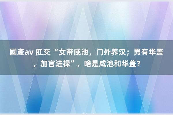 國產av 肛交 “女带咸池，门外养汉；男有华盖，加官进禄”，啥是咸池和华盖？