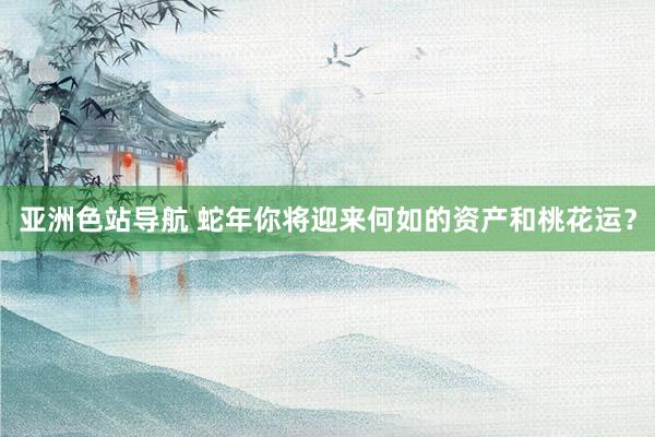 亚洲色站导航 蛇年你将迎来何如的资产和桃花运？