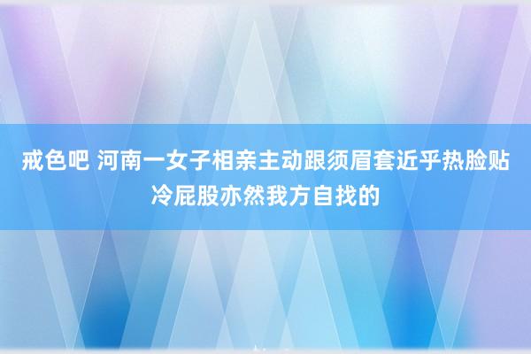 戒色吧 河南一女子相亲主动跟须眉套近乎热脸贴冷屁股亦然我方自找的