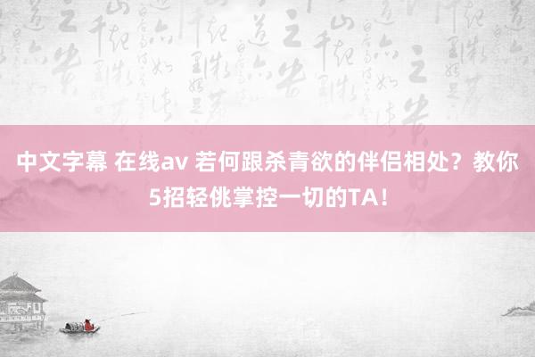 中文字幕 在线av 若何跟杀青欲的伴侣相处？教你5招轻佻掌控一切的TA！