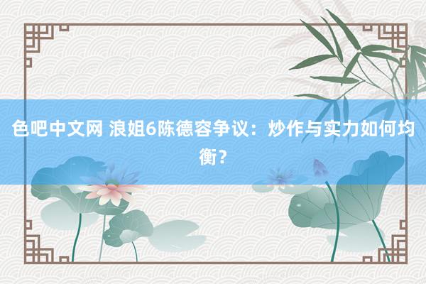 色吧中文网 浪姐6陈德容争议：炒作与实力如何均衡？