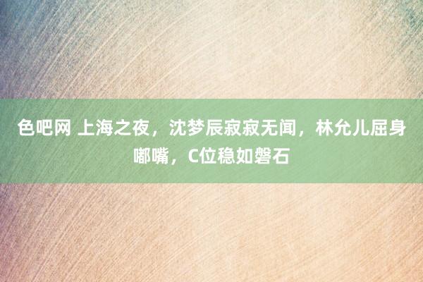 色吧网 上海之夜，沈梦辰寂寂无闻，林允儿屈身嘟嘴，C位稳如磐石