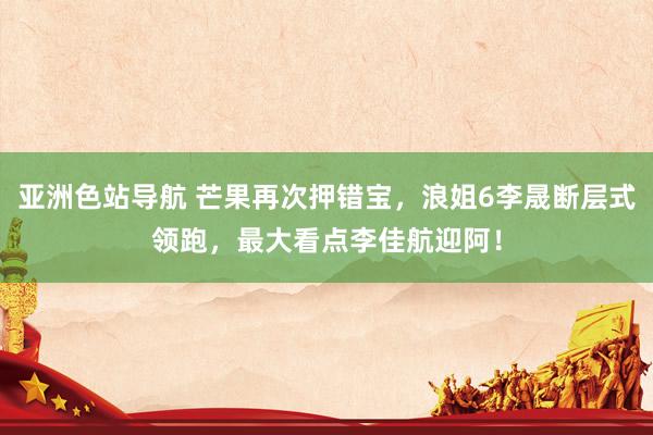 亚洲色站导航 芒果再次押错宝，浪姐6李晟断层式领跑，最大看点李佳航迎阿！