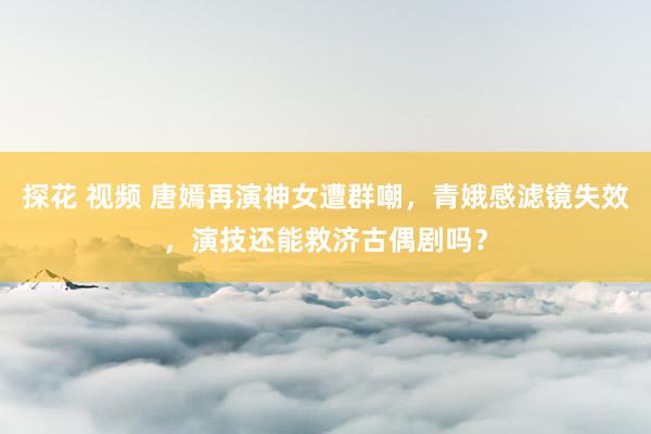 探花 视频 唐嫣再演神女遭群嘲，青娥感滤镜失效，演技还能救济古偶剧吗？