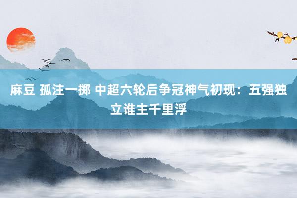 麻豆 孤注一掷 中超六轮后争冠神气初现：五强独立谁主千里浮
