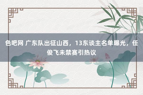 色吧网 广东队出征山西，13东谈主名单曝光，任俊飞未禁赛引热议