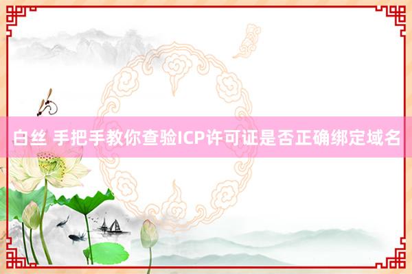 白丝 手把手教你查验ICP许可证是否正确绑定域名