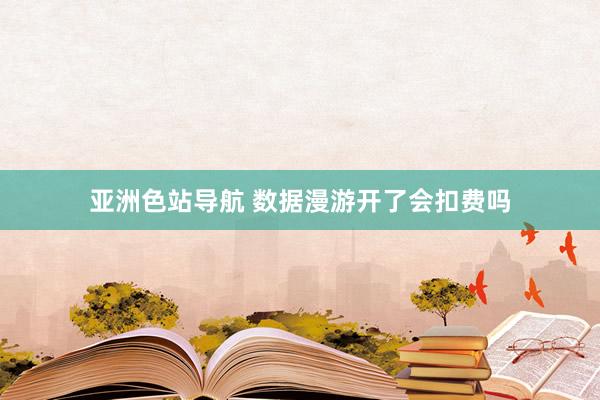 亚洲色站导航 数据漫游开了会扣费吗