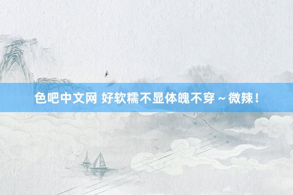 色吧中文网 好软糯不显体魄不穿～微辣！