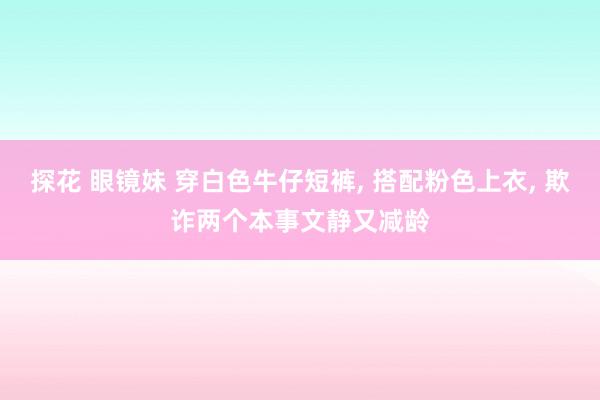 探花 眼镜妹 穿白色牛仔短裤， 搭配粉色上衣， 欺诈两个本事文静又减龄