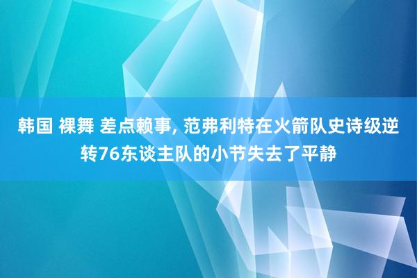 韩国 裸舞 差点赖事， 范弗利特在火箭队史诗级逆转76东谈主队的小节失去了平静