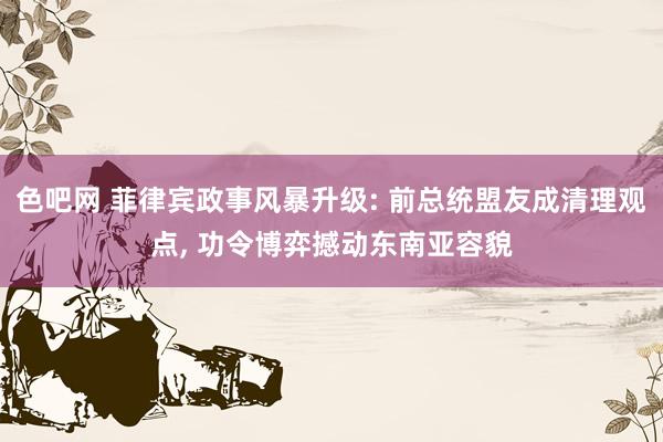 色吧网 菲律宾政事风暴升级: 前总统盟友成清理观点， 功令博弈撼动东南亚容貌