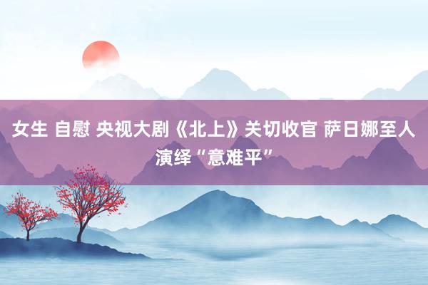 女生 自慰 央视大剧《北上》关切收官 萨日娜至人演绎“意难平”