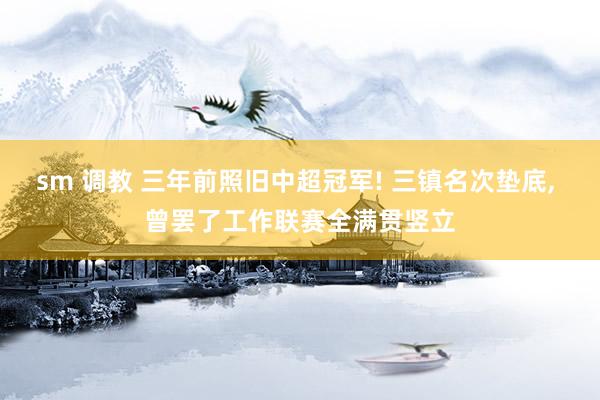sm 调教 三年前照旧中超冠军! 三镇名次垫底， 曾罢了工作联赛全满贯竖立