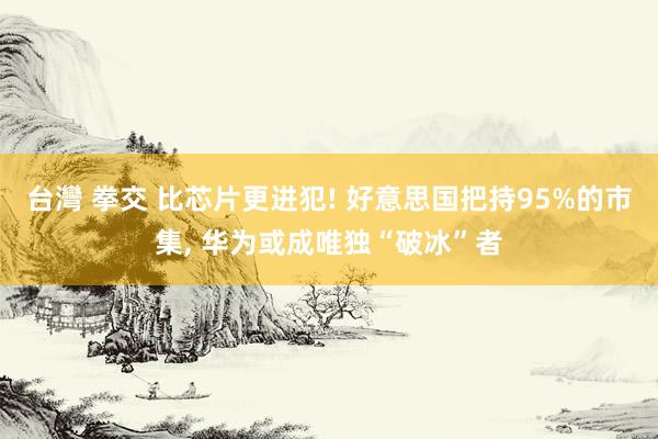 台灣 拳交 比芯片更进犯! 好意思国把持95%的市集， 华为或成唯独“破冰”者