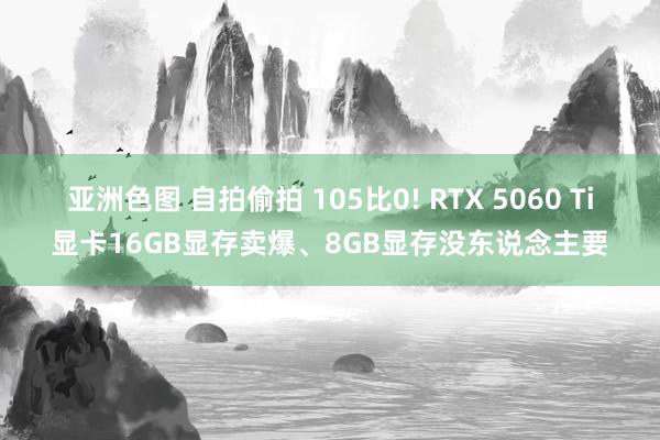 亚洲色图 自拍偷拍 105比0! RTX 5060 Ti显卡16GB显存卖爆、8GB显存没东说念主要