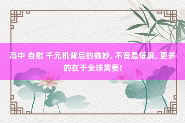 高中 自慰 千元机背后的微妙， 不啻是低廉， 更多的在于全球需要!