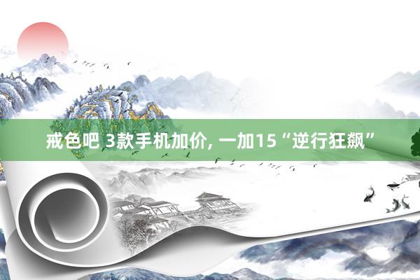 戒色吧 3款手机加价， 一加15“逆行狂飙”