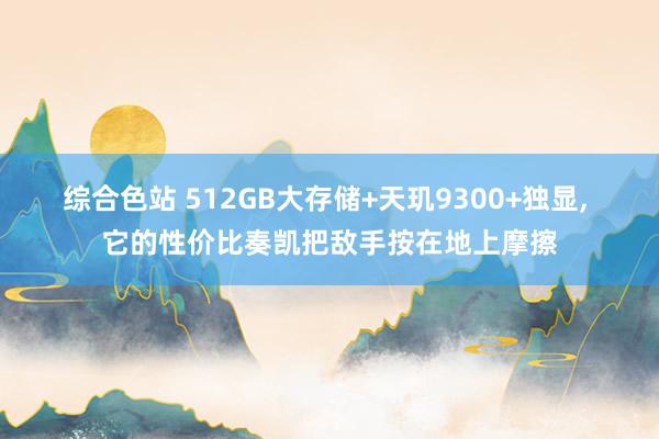 综合色站 512GB大存储+天玑9300+独显， 它的性价比奏凯把敌手按在地上摩擦