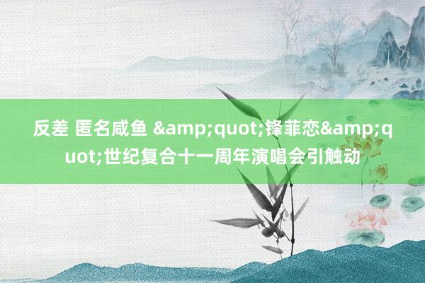 反差 匿名咸鱼 &quot;锋菲恋&quot;世纪复合十一周年演唱会引触动