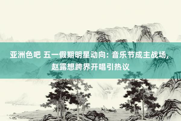 亚洲色吧 五一假期明星动向: 音乐节成主战场， 赵露想跨界开唱引热议