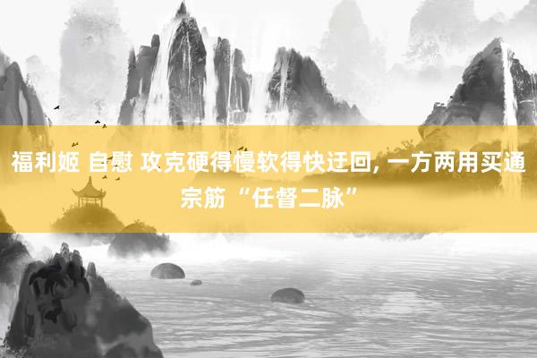福利姬 自慰 攻克硬得慢软得快迂回， 一方两用买通宗筋 “任督二脉”