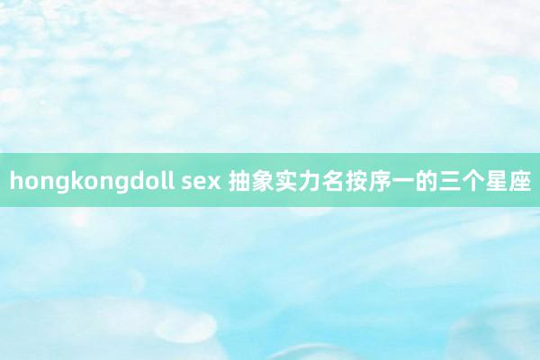 hongkongdoll sex 抽象实力名按序一的三个星座