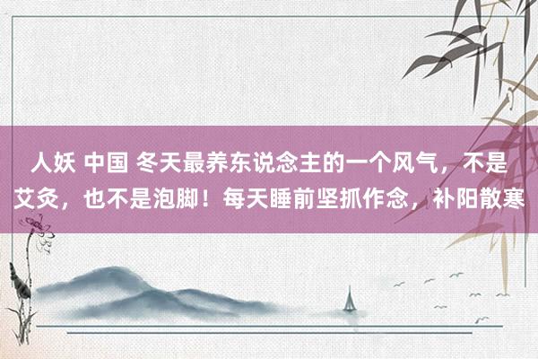 人妖 中国 冬天最养东说念主的一个风气，不是艾灸，也不是泡脚！每天睡前坚抓作念，补阳散寒