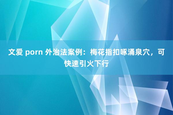 文爱 porn 外治法案例：梅花指扣啄涌泉穴，可快速引火下行