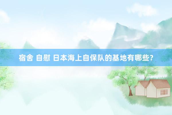 宿舍 自慰 日本海上自保队的基地有哪些？