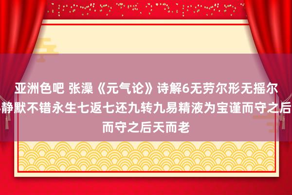 亚洲色吧 张澡《元气论》诗解6无劳尔形无摇尔精归心静默不错永生七返七还九转九易精液为宝谨而守之后天而老