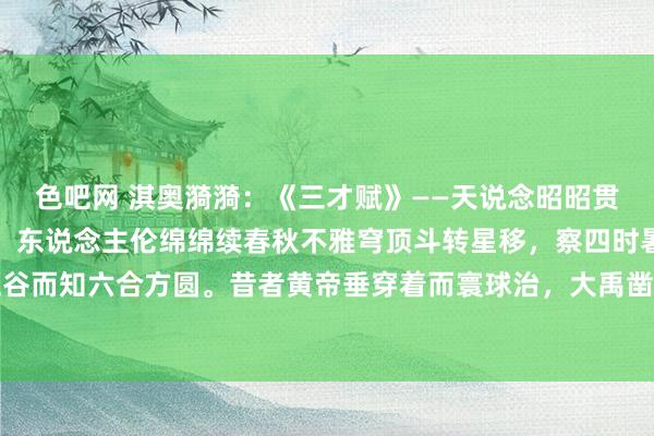 色吧网 淇奥漪漪：《三才赋》——天说念昭昭贯古今，地德浩浩载万物，东说念主伦绵绵续春秋不雅穹顶斗转星移，察四时暑往寒来，俯身拾五谷而知六合方圆。昔者黄帝垂穿着而寰球治，大禹凿龙门而九川通，周公制礼乐而万民安。三才...