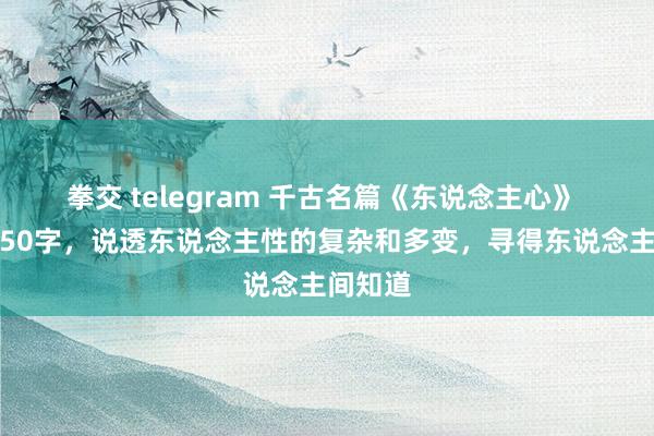 拳交 telegram 千古名篇《东说念主心》 全文仅50字，说透东说念主性的复杂和多变，寻得东说念主间知道