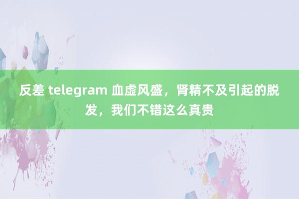 反差 telegram 血虚风盛，肾精不及引起的脱发，我们不错这么真贵