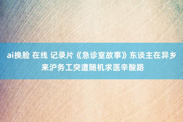 ai换脸 在线 记录片《急诊室故事》东谈主在异乡 来沪务工突遭随机求医辛酸路