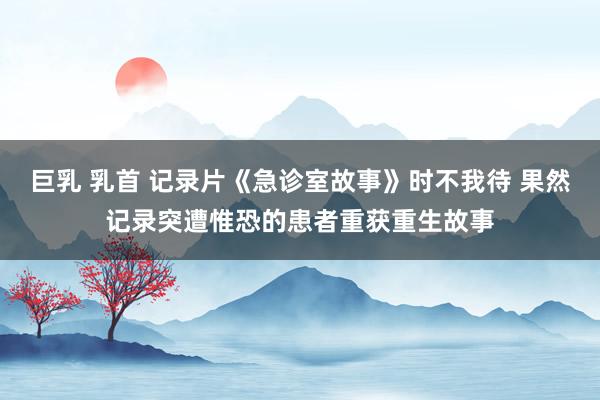 巨乳 乳首 记录片《急诊室故事》时不我待 果然记录突遭惟恐的患者重获重生故事