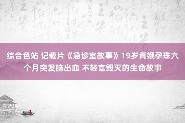 综合色站 记载片《急诊室故事》19岁青娥孕珠六个月突发脑出血 不轻言毁灭的生命故事